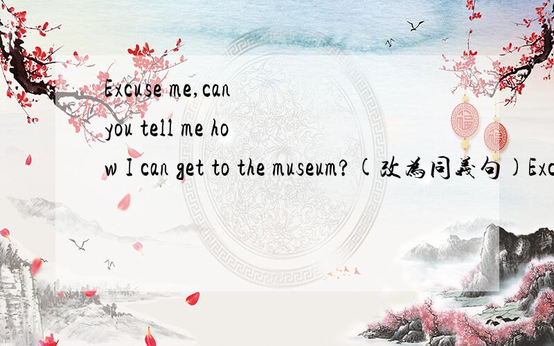 Excuse me,can you tell me how I can get to the museum?(改为同义句)Excuse me,can you tell me (  )(  )(  ) to the museum.