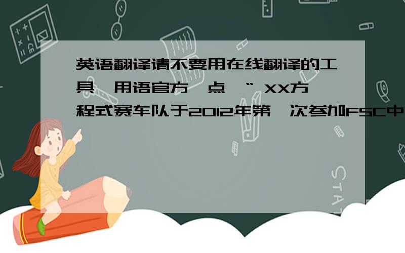 英语翻译请不要用在线翻译的工具,用语官方一点,“ XX方程式赛车队于2012年第一次参加FSC中国大学生方程式汽车大赛.为了第一辆方程式赛车FNX-12的诞生,我们在克服了重重空难后建立了第一