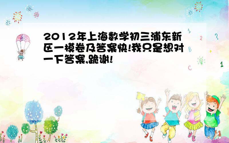 2012年上海数学初三浦东新区一模卷及答案快!我只是想对一下答案,跪谢!