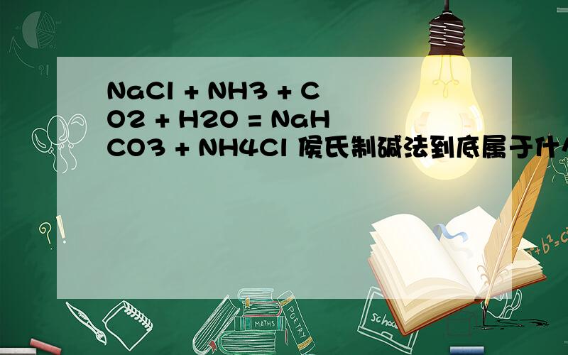 NaCl + NH3 + CO2 + H2O = NaHCO3 + NH4Cl 侯氏制碱法到底属于什么反应类型.有的说后面三个会先反应生成,碳酸氢氨,但是有的人却说没有这种物质.嗯这个到底是可以看成复分解反应吗?碳酸氢氨是由于