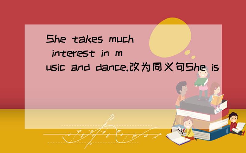She takes much interest in music and dance.改为同义句She is _______ _______ music and dance.