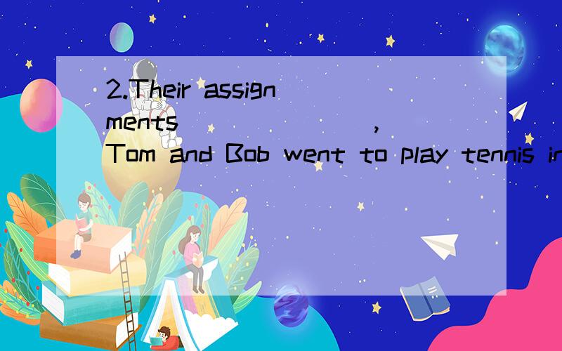 2.Their assignments _______,Tom and Bob went to play tennis in the court.(A) are done (B) doing (C) done (D) did