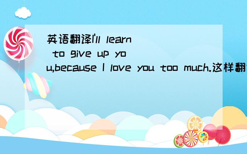 英语翻译I'll learn to give up you,because I love you too much.这样翻译对吗?