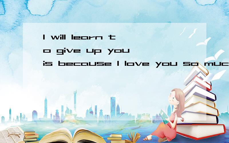 I will learn to give up you,is because I love you so much!翻译