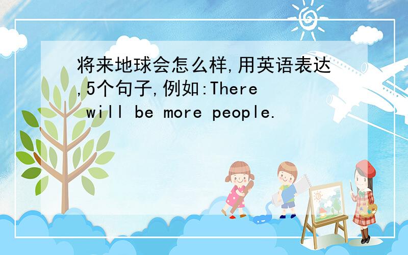 将来地球会怎么样,用英语表达,5个句子,例如:There will be more people.