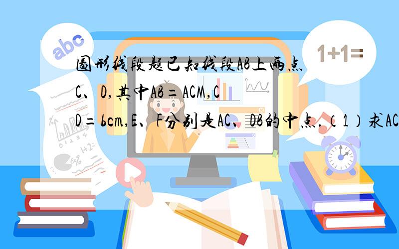图形线段题已知线段AB上两点C、D,其中AB=ACM,CD=bcm,E、F分别是AC、DB的中点.（1）求AC+DB的长度（2）E、F两点间的距离