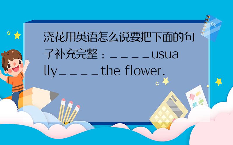 浇花用英语怎么说要把下面的句子补充完整：____usually____the flower.
