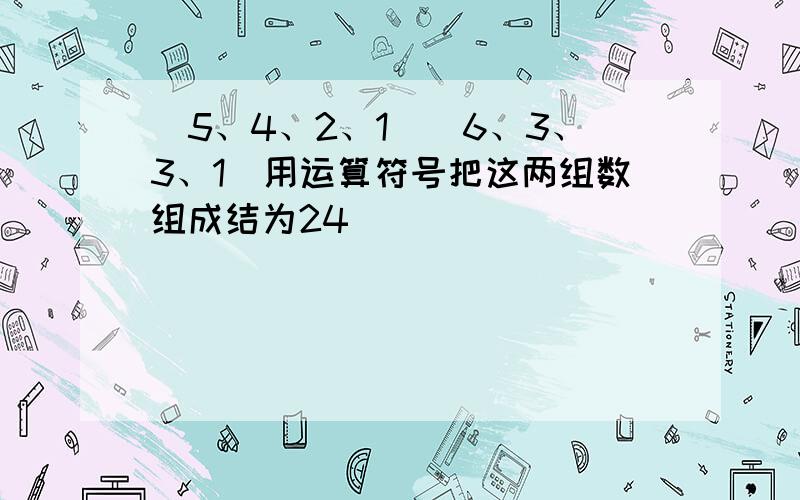 （5、4、2、1）（6、3、3、1）用运算符号把这两组数组成结为24