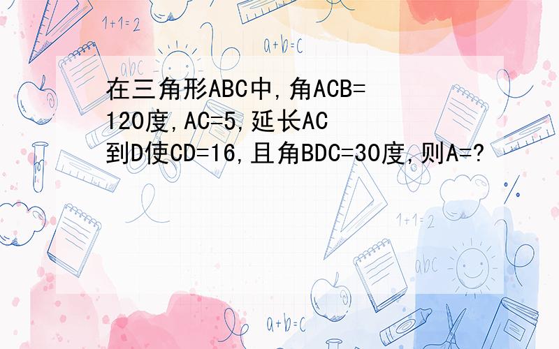 在三角形ABC中,角ACB=120度,AC=5,延长AC到D使CD=16,且角BDC=30度,则A=?
