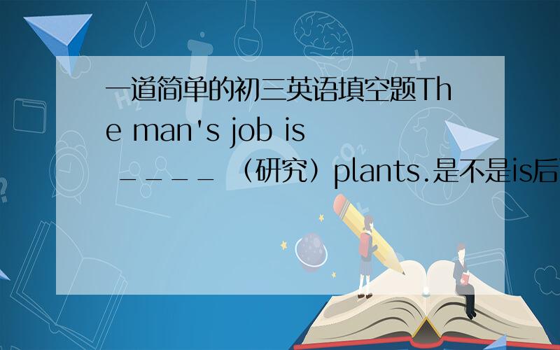 一道简单的初三英语填空题The man's job is ____ （研究）plants.是不是is后面接的是动词ing形式?