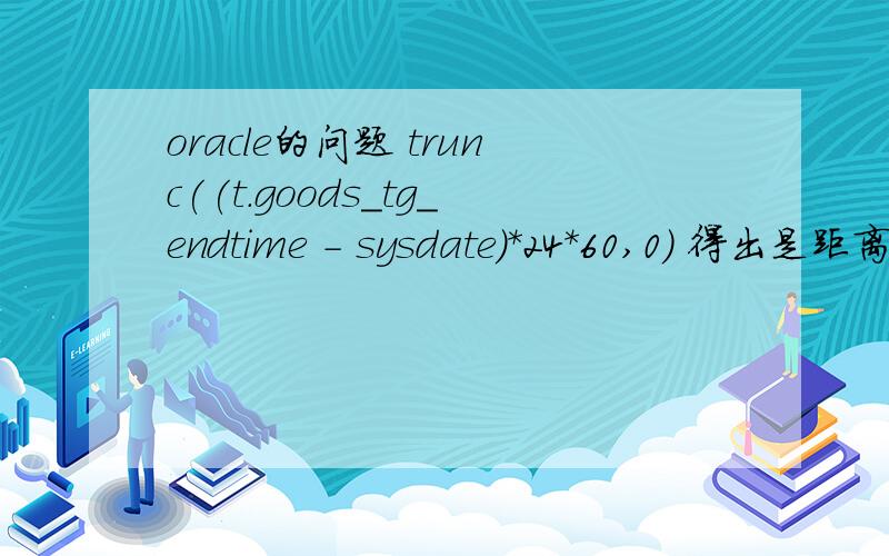 oracle的问题 trunc((t.goods_tg_endtime - sysdate)*24*60,0) 得出是距离结束的时间,trunc((t.goods_tg_endtime - sysdate)*24*60,0) as remainTime 这是我看的别人的项目的代码这是他们查询的一个字段从字面上解释t.goods