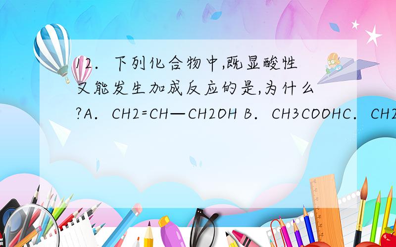 12．下列化合物中,既显酸性又能发生加成反应的是,为什么?A．CH2=CH—CH2OH B．CH3COOHC．CH2=CH—COOC2H5 D．CH2=CH—COOH