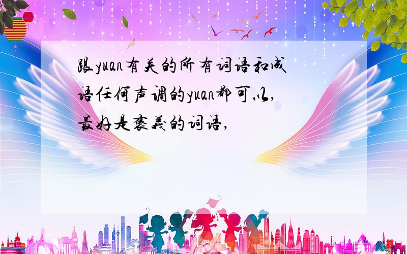 跟yuan有关的所有词语和成语任何声调的yuan都可以,最好是褒义的词语,
