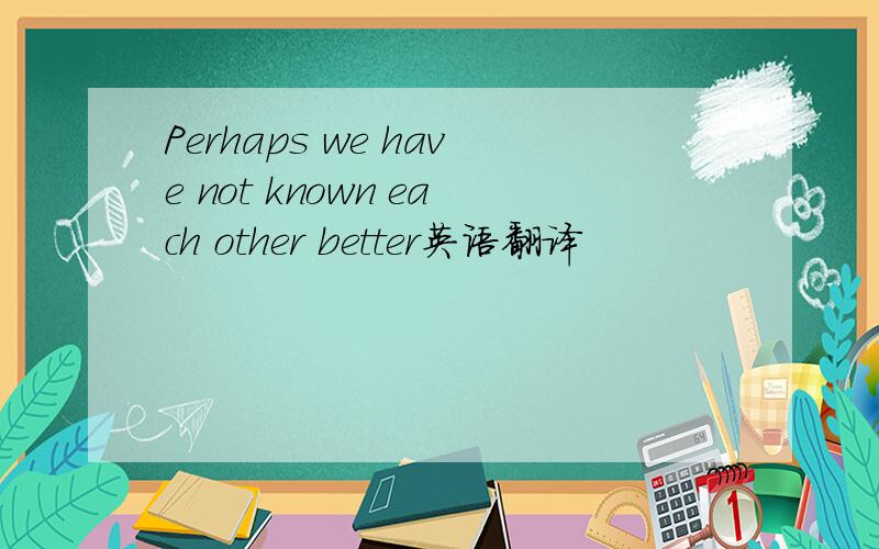 Perhaps we have not known each other better英语翻译