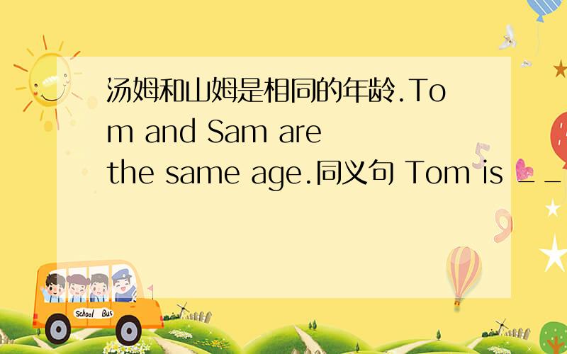 汤姆和山姆是相同的年龄.Tom and Sam are the same age.同义句 Tom is _____ _____ _____ Sam.I like comedies best.同义句Comedies are _____ _____.My coat is different from my sister's coat.同义句My coat isn't _____ _____ _____my sister'