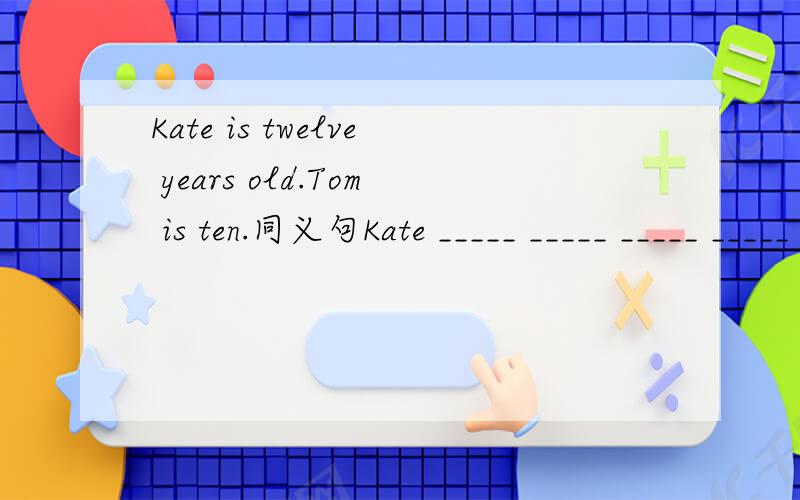 Kate is twelve years old.Tom is ten.同义句Kate _____ _____ _____ _____ _____ Tom.