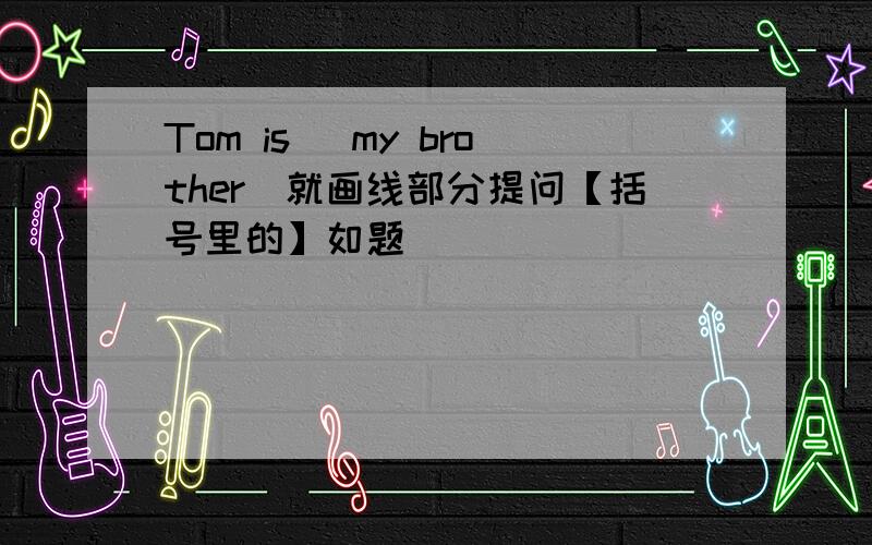 Tom is (my brother)就画线部分提问【括号里的】如题