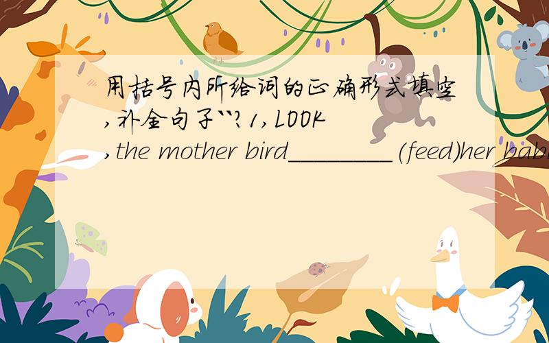 用括号内所给词的正确形式填空,补全句子``?1,LOOK,the mother bird________(feed)her babies in the tree.2,Tony,the telephone_________(ring).Please answer it quicklt.3,-Where is John?-He_______(play)on the playground.4,He________(leave)fo