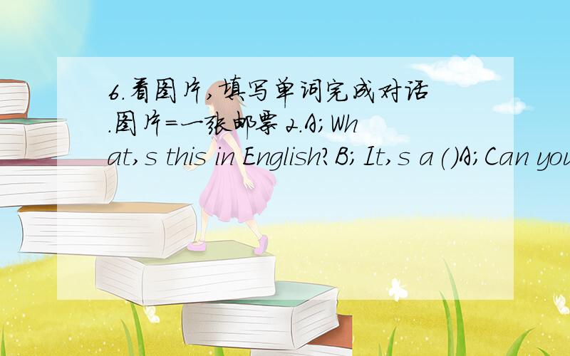6.看图片,填写单词完成对话.图片=一张邮票2.A;What,s this in English?B;It,s a()A;Can you spell it,please?B;Yes.()A;Is it a chinese()?B;yes,it is.