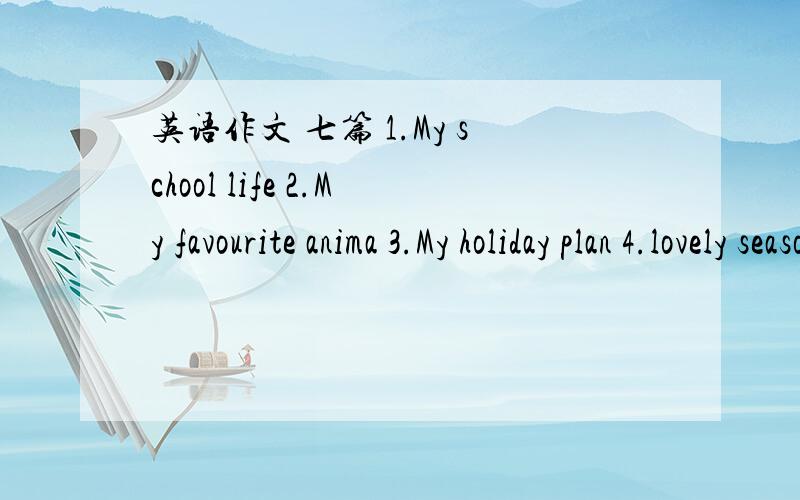 英语作文 七篇 1.My school life 2.My favourite anima 3.My holiday plan 4.lovely seasons 5.An interesting trip 6.my dream city 7.I want to be-----