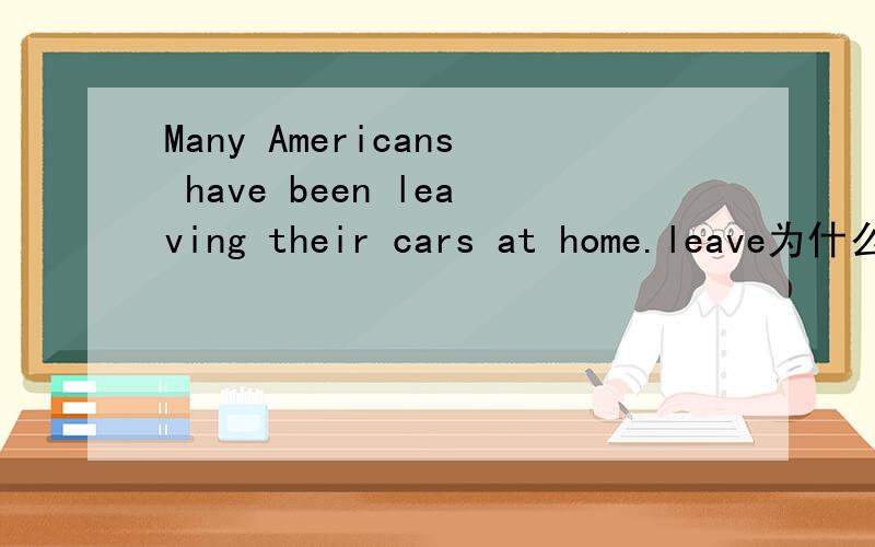 Many Americans have been leaving their cars at home.leave为什么要加ing?