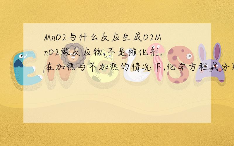 MnO2与什么反应生成O2MnO2做反应物,不是催化剂,在加热与不加热的情况下,化学方程式分别是什么