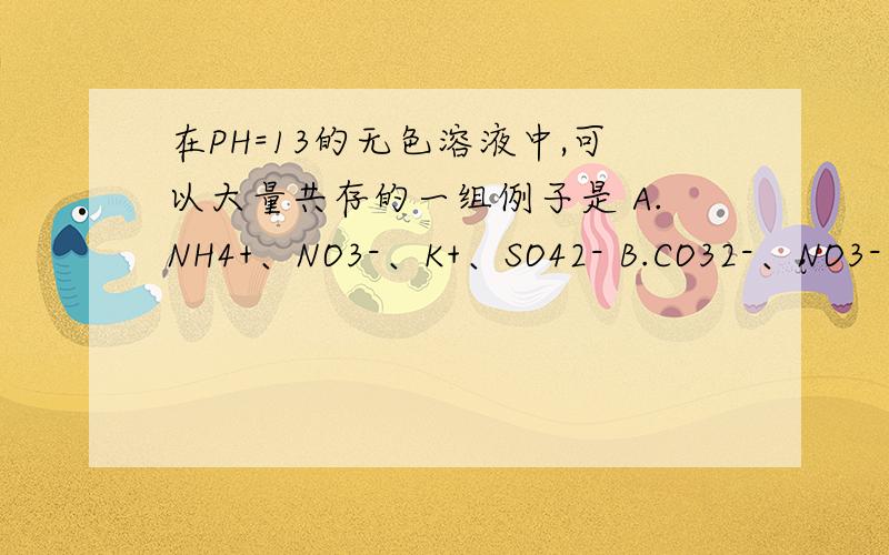 在PH=13的无色溶液中,可以大量共存的一组例子是 A.NH4+、NO3-、K+、SO42- B.CO32-、NO3-、HCO3-、Na+C.Na+、CLO-、CO32-、NO3-D.CrO42-、K+、Na+、SO42-