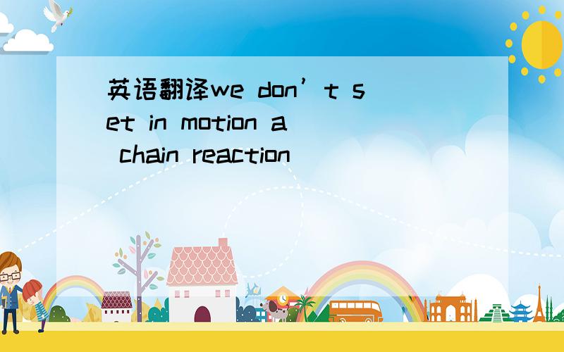 英语翻译we don’t set in motion a chain reaction