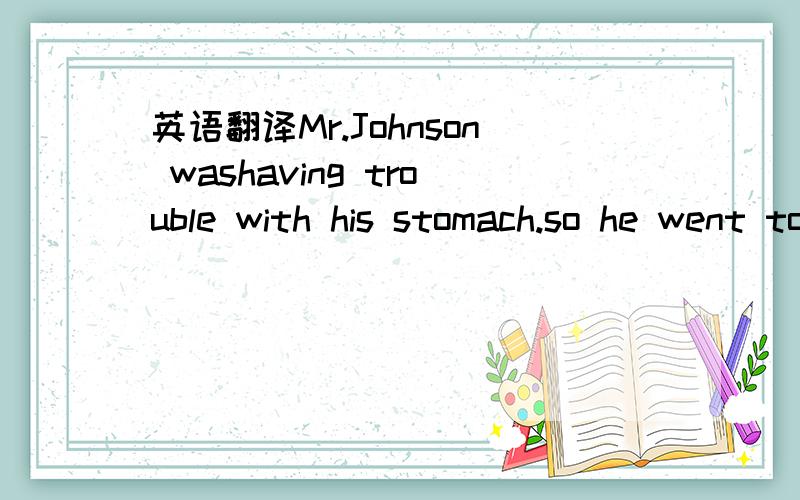 英语翻译Mr.Johnson washaving trouble with his stomach.so he went to see a doctor.The doctorexamined hisstomach carefully butcouldn't find any problem.Then he said,