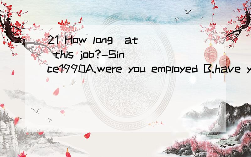 21 How long_at this job?-Since1990A.were you employed B.have you been employed C.had you been empoloye D.will you be employed22 I want to busy that kind of cloth because i _ the cloth _well.A.have told ,washes B.have been told ,washes C.was told ,was