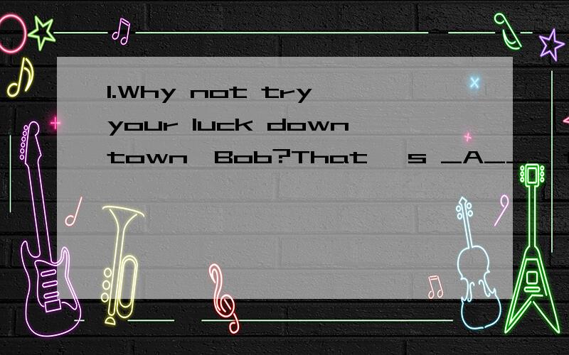 1.Why not try your luck downtown,Bob?That 's _A___ the best jobs are.A.where B.what C.when D.why2.Don't you know my dear friend.__C__ it is your money not you that she loves?A.who B.which C.that D.what 3.__D__has helped to save the drowning girl is w