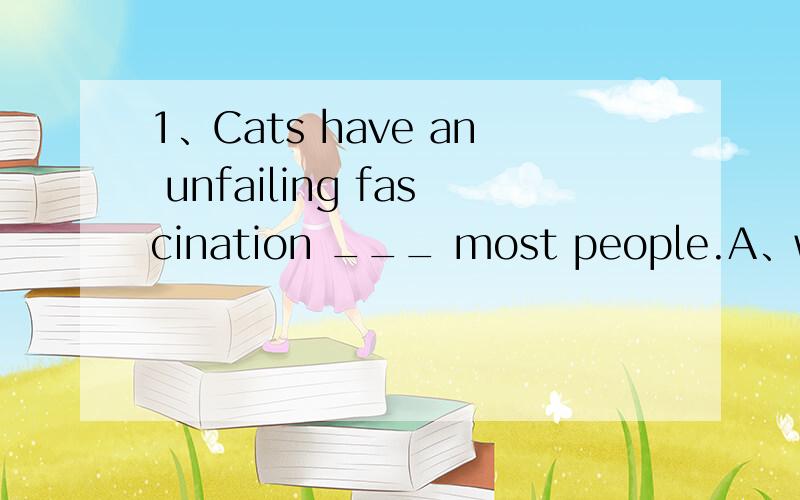 1、Cats have an unfailing fascination ___ most people.A、with B、to C、for D、at (答案为什么是C选B为什么不对)2、Cats never becone submissive ___.A、as dogs and horses B、in the way that dogs and horses do(答案是B,A有什么不