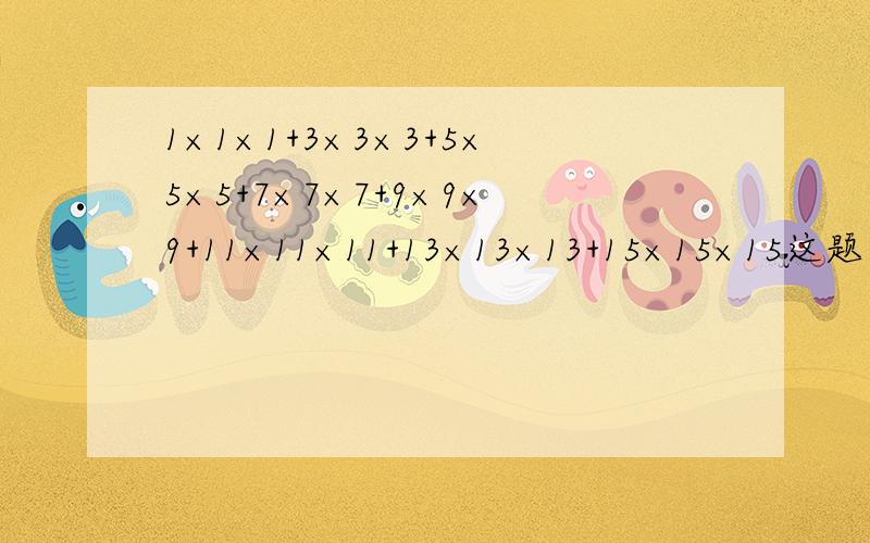 1×1×1+3×3×3+5×5×5+7×7×7+9×9×9+11×11×11+13×13×13+15×15×15这题怎么计算?