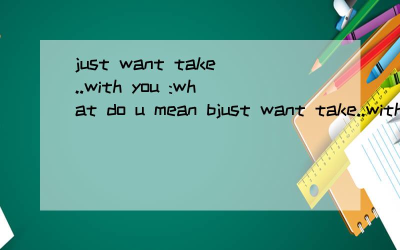 just want take..with you :what do u mean bjust want take..with you :what do u mean by that?