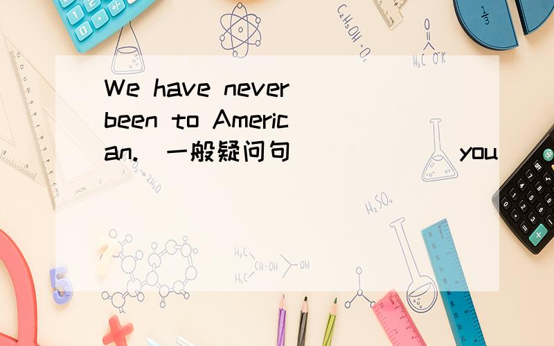 We have never been to American.(一般疑问句） _____you_____been to American.