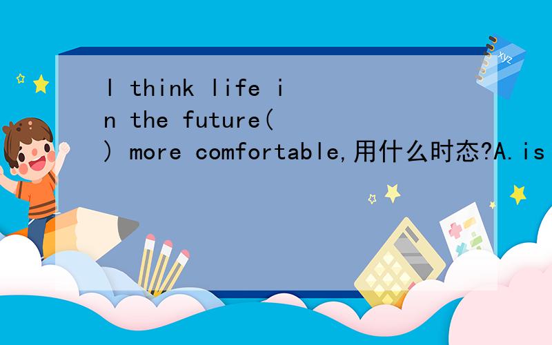 l think life in the future( ) more comfortable,用什么时态?A.is B.will beC.will is D.was为什么是B?书上有这样一句话：ln some fiction movies,people in the future have their own robots.此题来自海淀试卷.八年级下册.