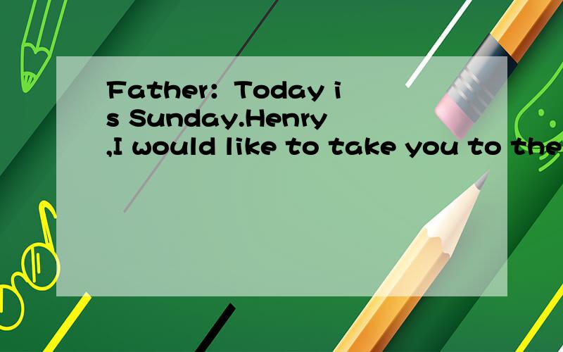Father：Today is Sunday.Henry,I would like to take you to the park.Kate：Can i come with you,too?We can play together.Father:Oh I am sorry.You need to look after your little sister.Because your mother is at work.Kate:Oh,don not worry!I can take her