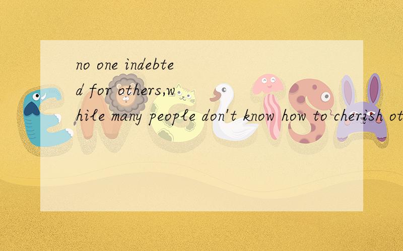 no one indebted for others,while many people don't know how to cherish othes