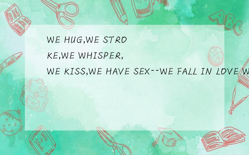 WE HUG,WE STROKE,WE WHISPER,WE KISS,WE HAVE SEX--WE FALL IN LOVE WITH EACH OTHER