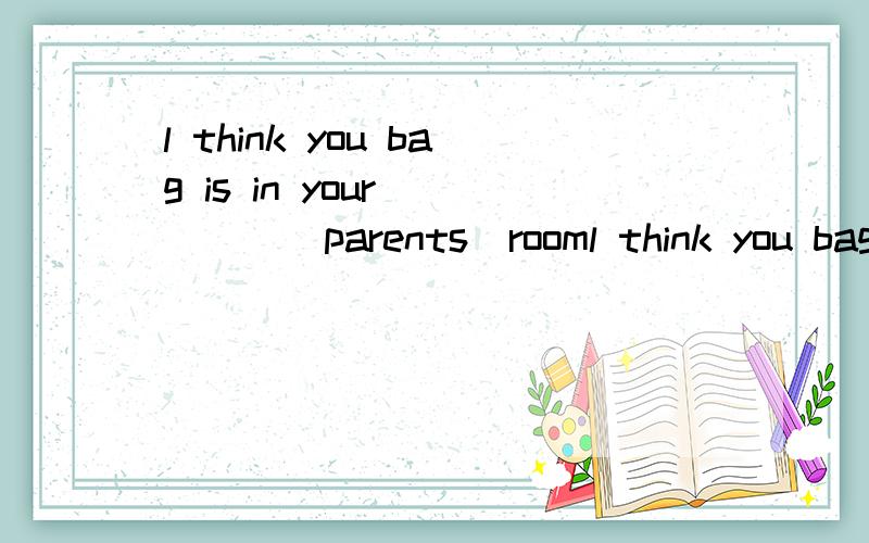 l think you bag is in your_____(parents)rooml think you bag is in your_____(parents)room.where ______(be)tony's pencil box?it _____(be)in his schoolbag.your_____(key)are under the sofa.