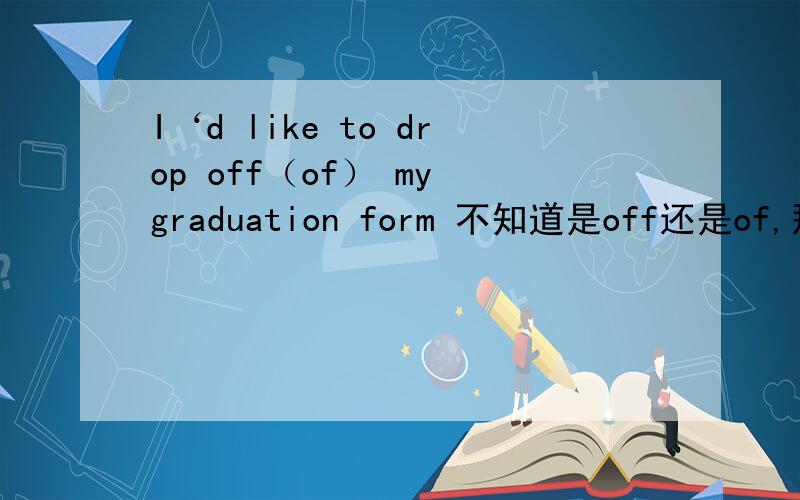 I‘d like to drop off（of） my graduation form 不知道是off还是of,那个drop词组什么意思
