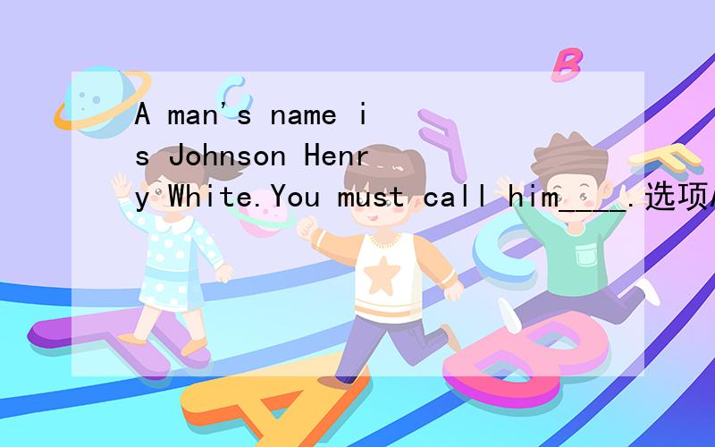 A man's name is Johnson Henry White.You must call him____.选项A,Mr.HenryB,Mr.JohnsonC,SirD,Mr.Johnson White考试题！