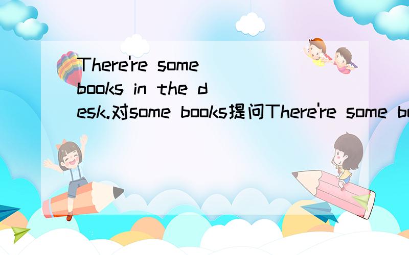 There're some books in the desk.对some books提问There're some books in the desk. 对some books提问 （ ）in the desk.