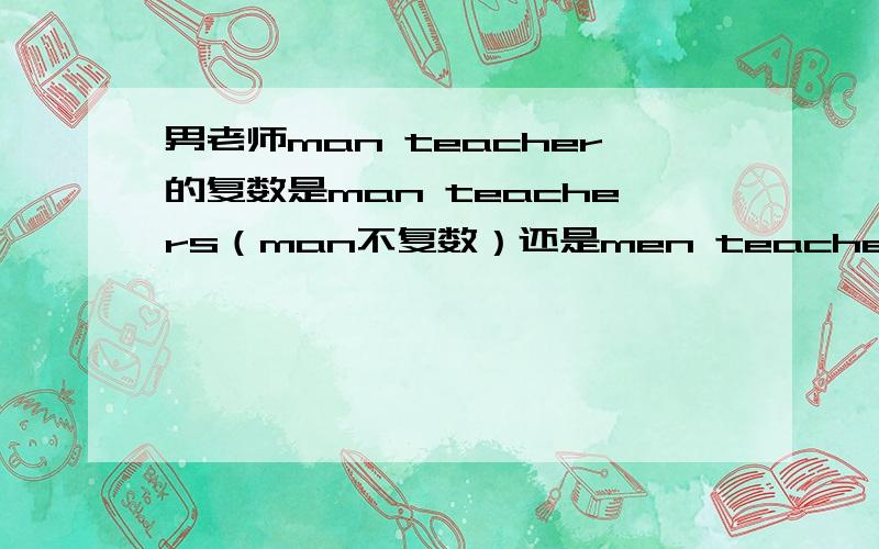 男老师man teacher的复数是man teachers（man不复数）还是men teachers（man复数）如果是第一个 这个man 是不是做定语,貌似定语不用复数的