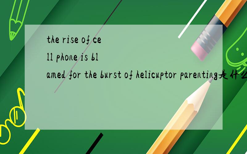the rise of cell phone is blamed for the burst of helicuptor parenting是什么意思是helicopter parenting