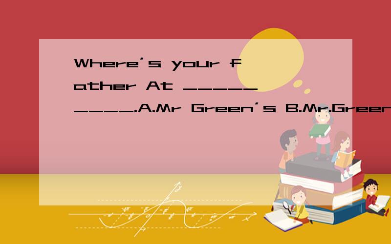 Where’s your father At _________.A.Mr Green’s B.Mr.Green C.the Mr.Green’s