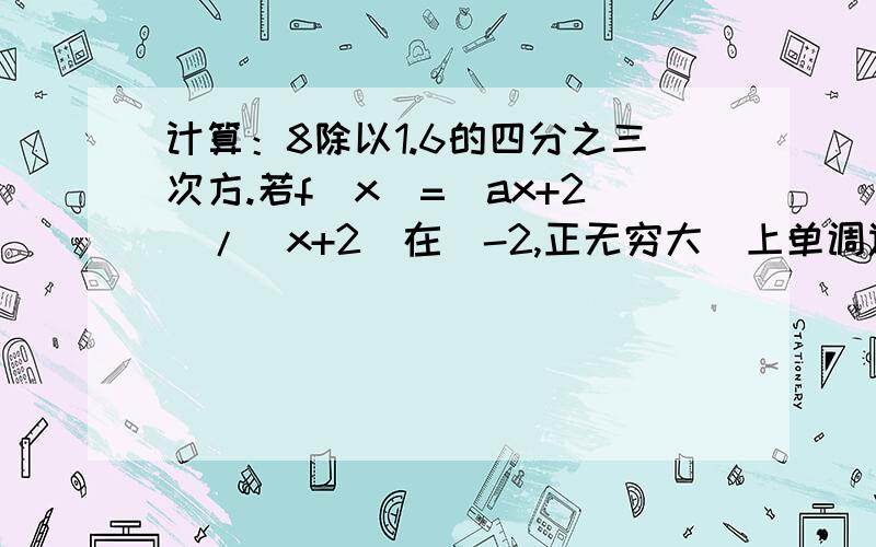 计算：8除以1.6的四分之三次方.若f(x)=(ax+2)/(x+2)在(-2,正无穷大)上单调递增,求a.若f(x)对任意x,y,有f(x+y)=f(x)+f(y),且f(x)不恒为0,则f(x)是奇函数还是偶函数?以上三道是这周作业(北京四中)的三道题,