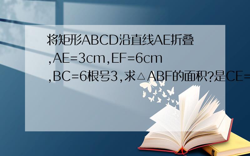 将矩形ABCD沿直线AE折叠,AE=3cm,EF=6cm,BC=6根号3,求△ABF的面积?是CE=3cm