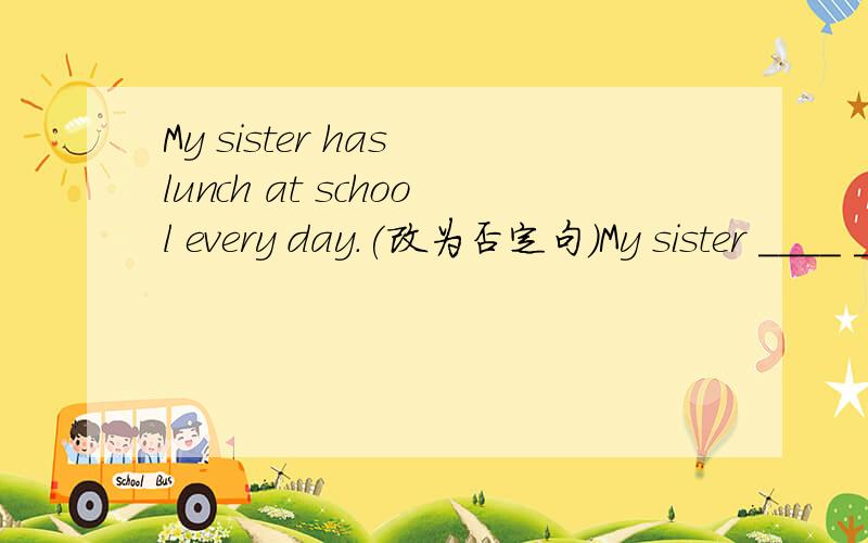 My sister has lunch at school every day.(改为否定句）My sister ____ ____ lunch at school every day.改变句子