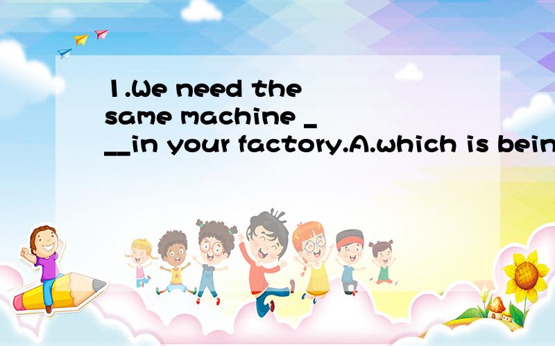 1.We need the same machine ___in your factory.A.which is being used B.that usedC.as is being used D.as it is being used2.The teacher asked me some questions___to my paper.A.relative B.about C.on D.for3.The engineer said that newly-designed engine was